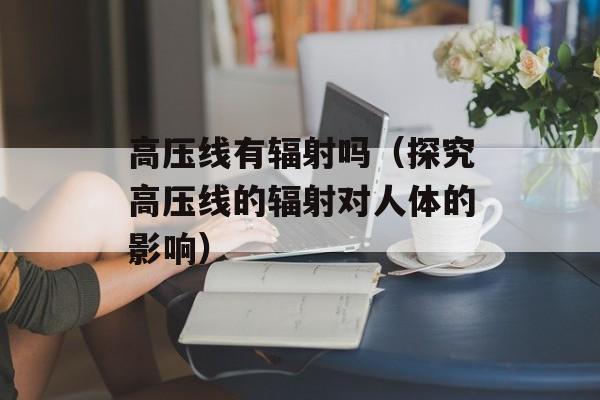 高压线有辐射吗（探究高压线的辐射对人体的影响）-第1张图片-