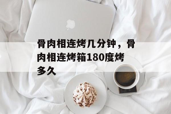 骨肉相连烤几分钟，骨肉相连烤箱180度烤多久-第1张图片-