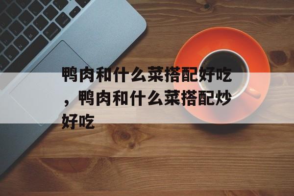 鸭肉和什么菜搭配好吃，鸭肉和什么菜搭配炒好吃-第1张图片-