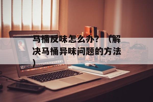 马桶反味怎么办？（解决马桶异味问题的方法）-第1张图片-