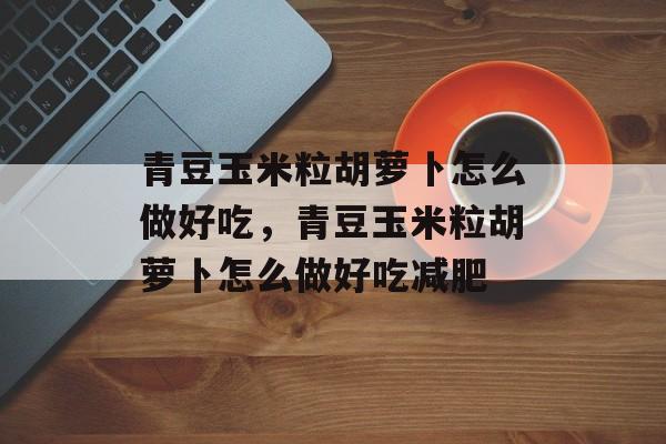青豆玉米粒胡萝卜怎么做好吃，青豆玉米粒胡萝卜怎么做好吃减肥-第1张图片-