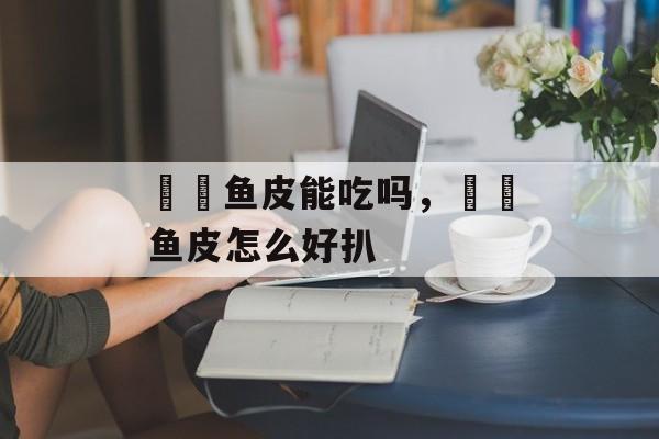 鮟鱇鱼皮能吃吗，鮟鱇鱼皮怎么好扒-第1张图片-