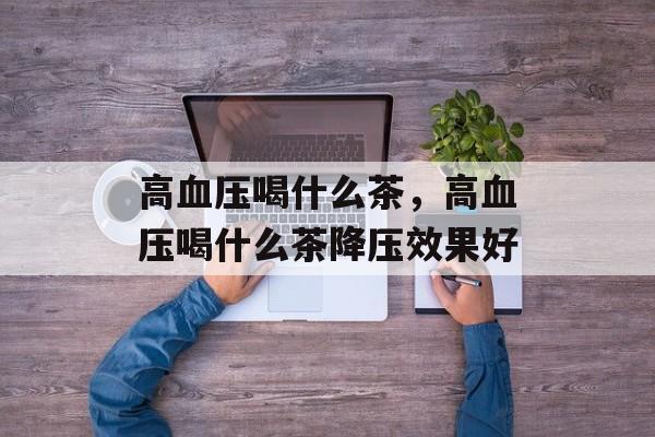 高血压喝什么茶，高血压喝什么茶降压效果好-第1张图片-