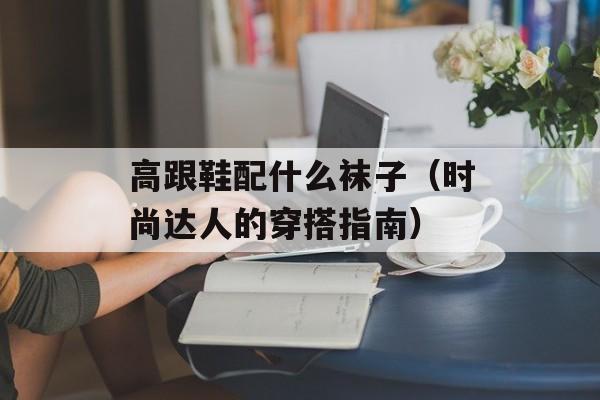 高跟鞋配什么袜子（时尚达人的穿搭指南）-第1张图片-