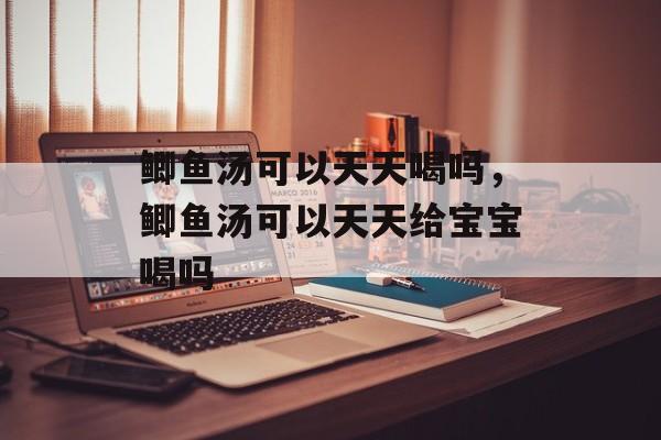 鲫鱼汤可以天天喝吗，鲫鱼汤可以天天给宝宝喝吗-第1张图片-