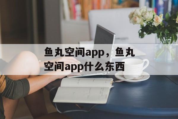 鱼丸空间app，鱼丸空间app什么东西-第1张图片-