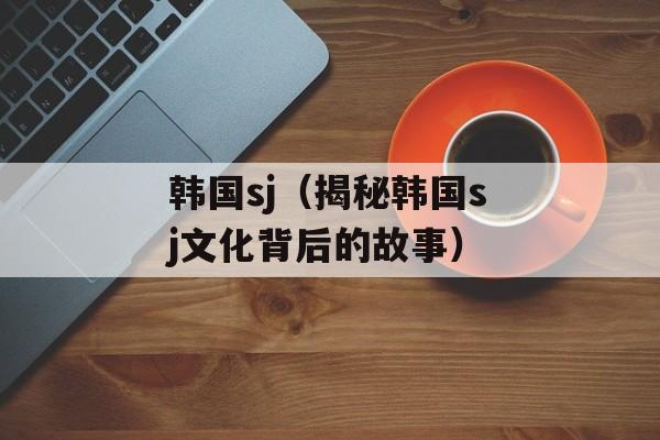韩国sj（揭秘韩国sj文化背后的故事）-第1张图片-