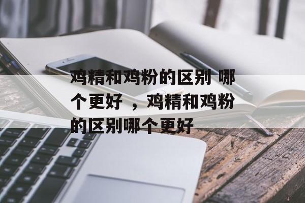 鸡精和鸡粉的区别 哪个更好 ，鸡精和鸡粉的区别哪个更好-第1张图片-