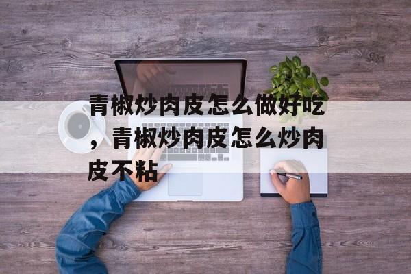 青椒炒肉皮怎么做好吃，青椒炒肉皮怎么炒肉皮不粘-第1张图片-