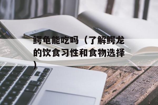 鳄龟能吃吗（了解鳄龙的饮食习性和食物选择）-第1张图片-