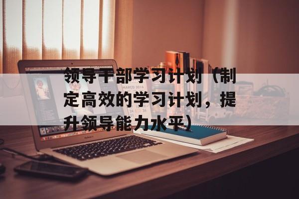 领导干部学习计划（制定高效的学习计划，提升领导能力水平）-第1张图片-