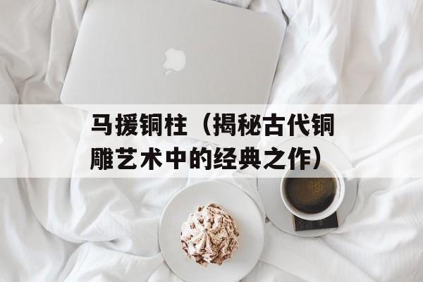 马援铜柱（揭秘古代铜雕艺术中的经典之作）-第1张图片-