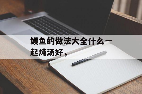 鳗鱼的做法大全什么一起炖汤好，-第1张图片-