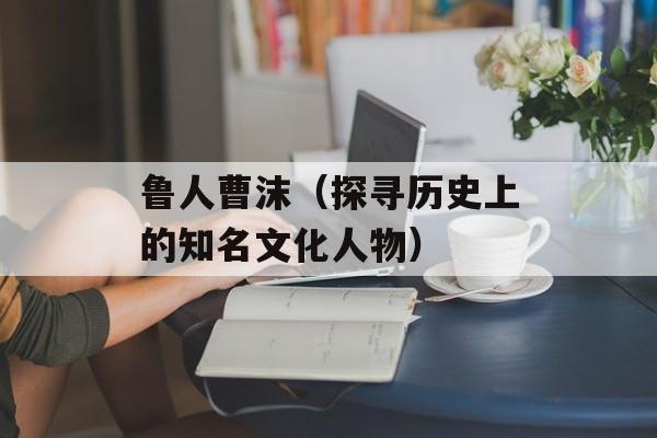 鲁人曹沫（探寻历史上的知名文化人物）-第1张图片-