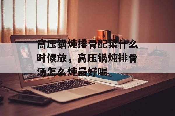 高压锅炖排骨配菜什么时候放，高压锅炖排骨汤怎么炖最好喝-第1张图片-