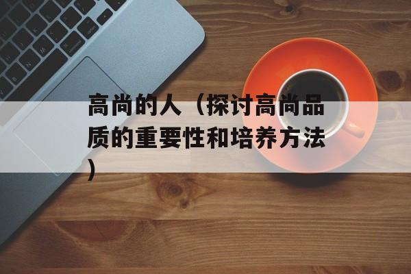 高尚的人（探讨高尚品质的重要性和培养方法）-第1张图片-