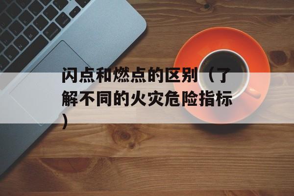 闪点和燃点的区别（了解不同的火灾危险指标）-第1张图片-