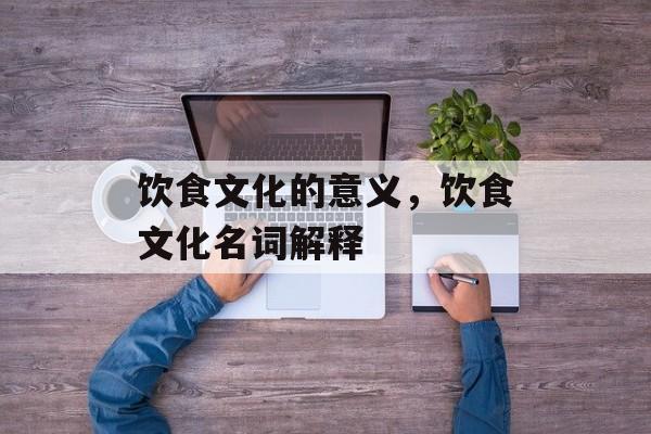 饮食文化的意义，饮食文化名词解释-第1张图片-