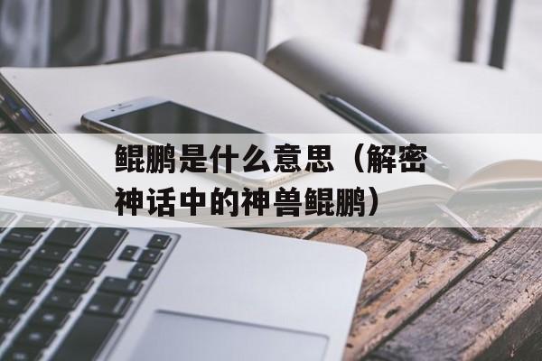 鲲鹏是什么意思（解密神话中的神兽鲲鹏）-第1张图片-