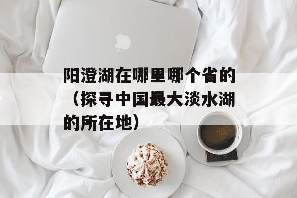 阳澄湖在哪里哪个省的（探寻中国最大淡水湖的所在地）-第1张图片-
