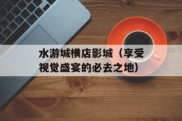 水游城横店影城（享受视觉盛宴的必去之地）-第1张图片-
