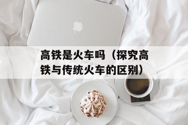 高铁是火车吗（探究高铁与传统火车的区别）-第1张图片-