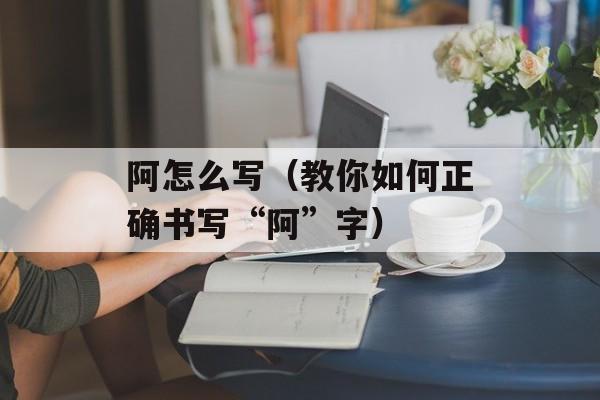 阿怎么写（教你如何正确书写“阿”字）-第1张图片-
