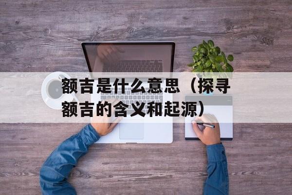 额吉是什么意思（探寻额吉的含义和起源）-第1张图片-