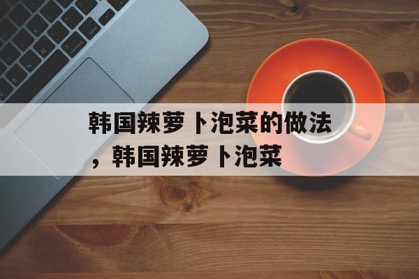 韩国辣萝卜泡菜的做法，韩国辣萝卜泡菜-第1张图片-