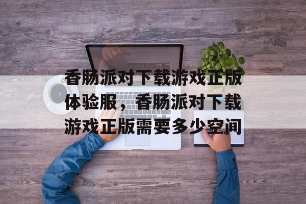 香肠派对下载游戏正版体验服，香肠派对下载游戏正版需要多少空间-第1张图片-