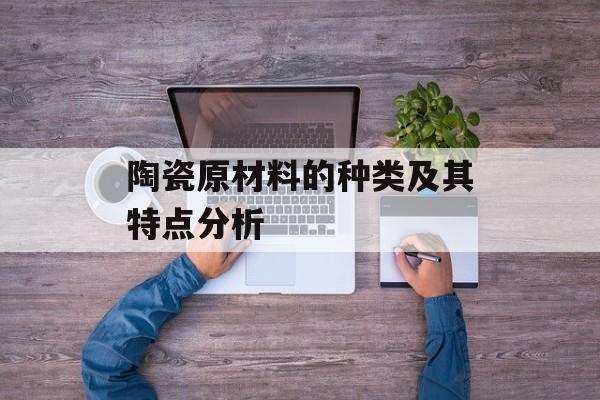 陶瓷原材料的种类及其特点分析-第1张图片-