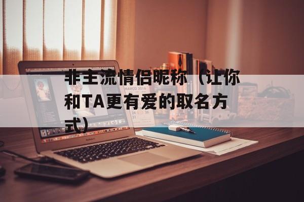 非主流情侣昵称（让你和TA更有爱的取名方式）-第1张图片-