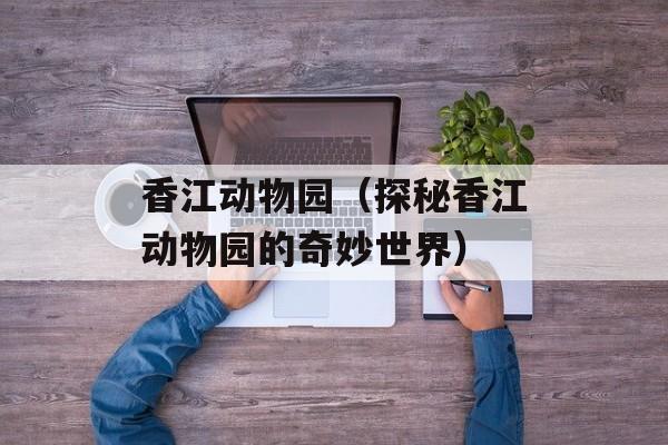 香江动物园（探秘香江动物园的奇妙世界）-第1张图片-