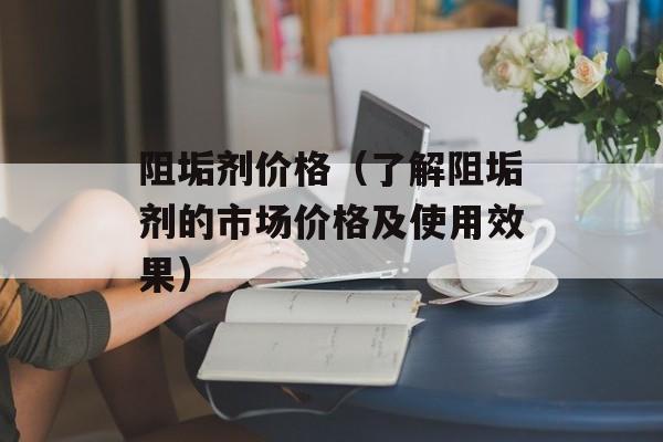 阻垢剂价格（了解阻垢剂的市场价格及使用效果）-第1张图片-