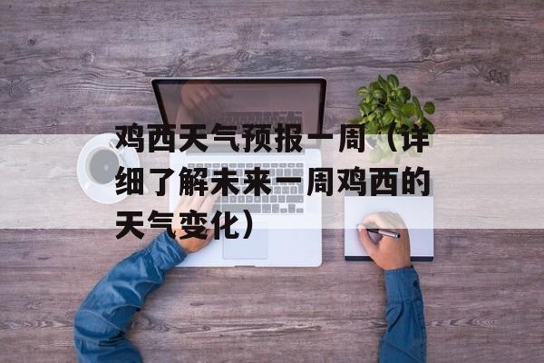 鸡西天气预报一周（详细了解未来一周鸡西的天气变化）-第1张图片-