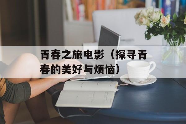 青春之旅电影（探寻青春的美好与烦恼）-第1张图片-