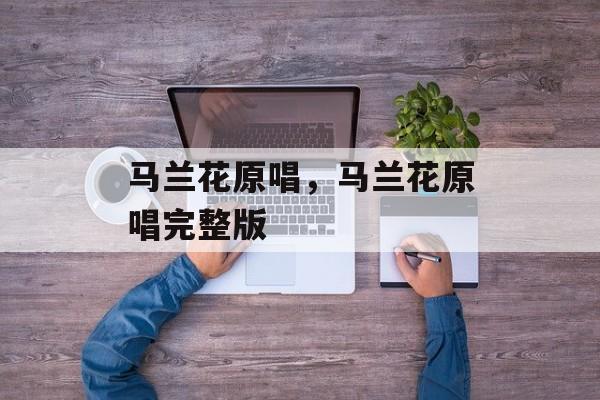 马兰花原唱，马兰花原唱完整版-第1张图片-