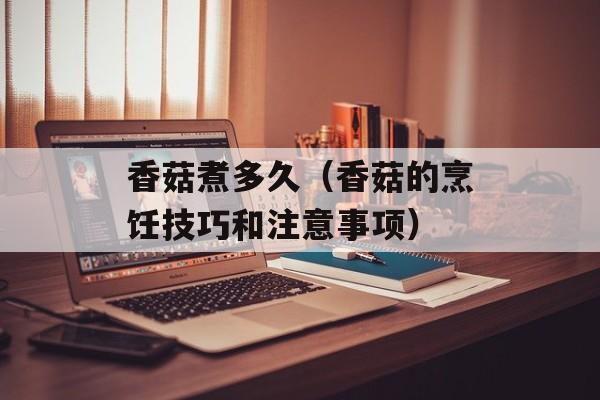 香菇煮多久（香菇的烹饪技巧和注意事项）-第1张图片-