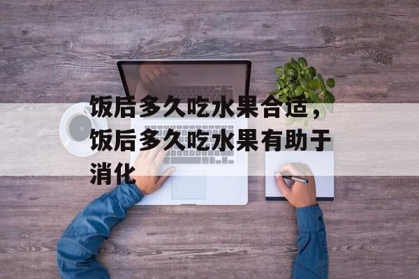 饭后多久吃水果合适，饭后多久吃水果有助于消化-第1张图片-
