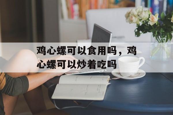 鸡心螺可以食用吗，鸡心螺可以炒着吃吗-第1张图片-