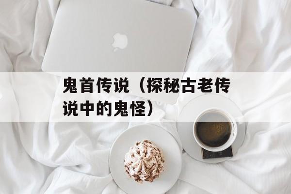 鬼首传说（探秘古老传说中的鬼怪）-第1张图片-