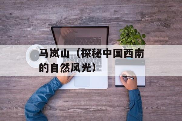 马岚山（探秘中国西南的自然风光）-第1张图片-