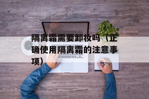 隔离霜需要卸妆吗（正确使用隔离霜的注意事项）-第1张图片-