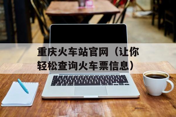 重庆火车站官网（让你轻松查询火车票信息）-第1张图片-