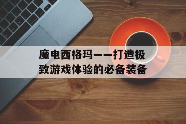 魔电西格玛——打造极致游戏体验的必备装备-第1张图片-