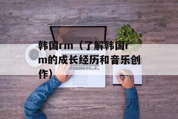韩国rm（了解韩国rm的成长经历和音乐创作）-第1张图片-
