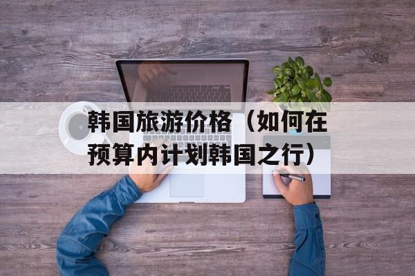 韩国旅游价格（如何在预算内计划韩国之行）-第1张图片-