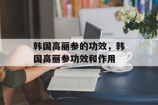 韩国高丽参的功效，韩国高丽参功效和作用-第1张图片-