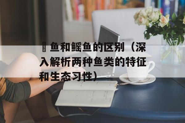 魟鱼和鳐鱼的区别（深入解析两种鱼类的特征和生态习性）-第1张图片-