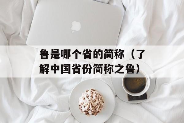 鲁是哪个省的简称（了解中国省份简称之鲁）-第1张图片-